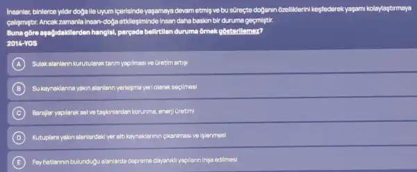 Insanlar, binlerce yildir doğa ile uyum içerisinde yaşamaya devam etmişve bu sũreçte doğanin ozelliklerini kesfederek yaşami kolaylaşturmaya
calismiştir. Ancak zamanla insan-dog etkileşiminde insan daha baskin bir duruma geçmiştir.
Buna gore aşağidakllerden hangls!parçada belirtilen duruma ôrnek gosterllemez?
2014-YGS
A Sulak alanlarin kurutularak tarim yapilmasi ve Gretim artisi
B Su kaynaklarina yakin alanlarin yerleşme yeri olarak seçilmesi
C Barajlar yapilarak selve taskinlardan korunma enerji Gretimi
D Kutuplara yakin alanlardak yer alti kaynaklarinin cikanilmasi ve işlenmesi
E Fay hatlarinin bulunduğu alanlarda depreme dayanikh yapilarin insa edilmesi