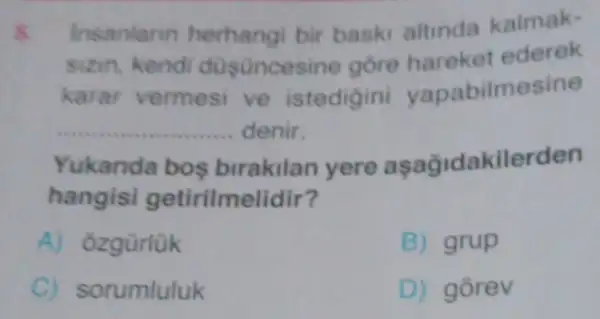 Insanlarm herhangi bir baski altinda kalmak-
sizin, kendi düsünces ine gore hareket ederek
karar vermesi ve istedigini yapabilmesine
__ denir.
Yukanda bos birakilan yere aşağidakilerden
hangisi getirilme lidir?
A) ozgürlük
B) grup
C) sorumluluk
D