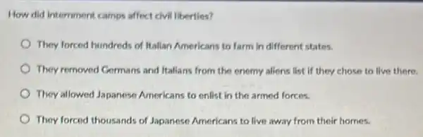 How did intemment camps affect civil liberties?
They forced hundreds of Italian Americans to farm in different states.
They romoved Germans and Italians from the enemy aliens list if they chose to live there.
They allowed Japanese Americans to enlist in the armed forces.
They forced thousands of Japanese Americans to live away from their homes.