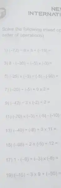 INTER
Solve the following mixed or
order of operations)
1) (-72)div 8times 3+(-15)=
3) 8-(-30)div (-5)times (-3)=
5) (-25)times (-3)div (-5)-(-90)=
7) (-20)div (-5)+9times 2=
9) (-42)div 3times (-2)+2=
11) (-20)times (-3)div (-5)-(-10)
13) (-40)div (-8)+3times 11=
15) (-68)div 2times (-5)+12=
17) 1-(-9)div (-3)times (-8)=
19) (-15)div 3times 9+(-50)=