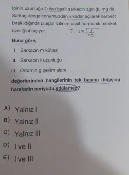 Ipinin uzunlugu e olan basit sarkacin agirliği, mg dir.
Sarkaç denge konumundan alpha  kadar açllarak serbest
birakildiginda oluşan salinim basit harmonik hareket
ozelligini tasiyor.
Buna gore;
I. Sarkacin m kútlesi
II. Sarkacin e uzunlugu
III. Ortamin g cekim alani
degerlerinden hangilerinin tek basina degisimi
hareketin periyodu etkilemez?
A) Yalniz I
B) Yalniz II
c) Yalniz III
D) Ive II