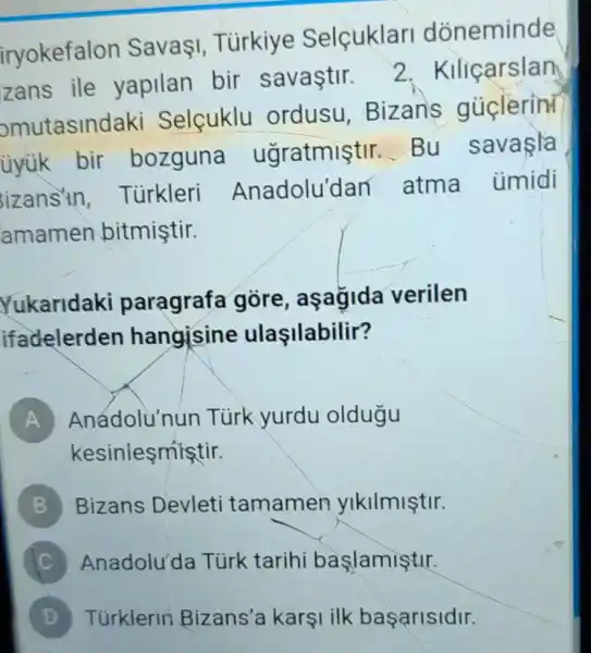 iryokefalon SavaI Tùrkiye Selçuklari doneminde
zans ile yapilan bir savastir.
2. Kiliçarslan
omutasind aki Selçuklu ordusu . Bizan's gủclerin
ủyük bir bozguna ugratmiştir Bu savaşla
izans'in Tùrkleri Anadolu'dan atma ümidi
amamen bitmiştir.
Yukaridaki paragrafa gore, aşagida verilen
ifadelerden hangisine ulaşilabilir?
A Anádolu'nun Türk yurdu oldugu
kesiniesmistir.
B Bizans Devleti tamamen ylkilmiştir.
Anadolu'da Türk tarihi baslamiştir.
D Túrklerin Bizans'a karşi ilk basarisidir.