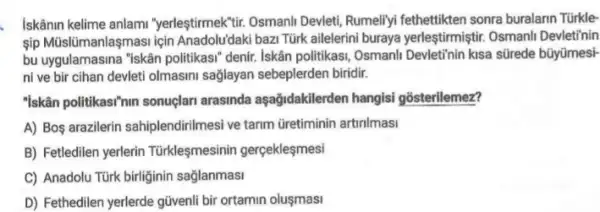 Iskânin kelime anlami "yerleştirmeK"tir. Osmanli Devletit Rumeliyi fethettikten sonra buralarin Türkle-
sip Müslümanlaşmasi için Anadolu'daki bazi Türk ailelerini buraya yerleştimiştir. Osmanll Devleti'nin
bu uygulamasina "iskân politikasi" denir. Iskân politikasi Osmanli Devletinin kisa stirede bũyümesi-
ni ve bir cihan devleti olmasini saglayan sebeplerden biridir.
"Iskân politikas""mn sonuclari arasinda aşağidakilerden hangisi gosterilemez?
A) Boş arazilerin sahiplendirilmesi ve tarim Gretiminin artinlmasi
B) Fetledilen yerlerin Türkleşmesinin gerçekleşmesi
C) Anadolu Türk birliginin saglanmasi
D) Fethedilen yerlerde güvenli bir ortamin oluşmasi