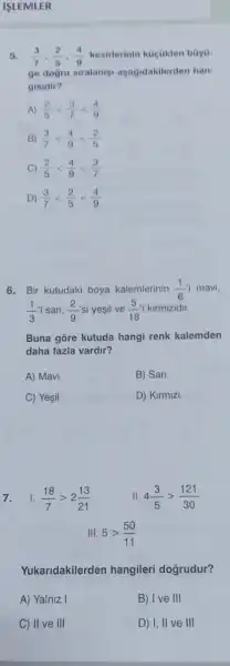 ISLEMLER
5. (3)/(7),(2)/(5),(4)/(9) kesilerinin kuçukten buya-
ge dogru siralanisi ayagidakilerden han-
gisidir?
A) (2)/(5)lt (3)/(7)lt (4)/(9)
B) (3)/(7)lt (4)/(9)lt (2)/(5)
C) (2)/(5)lt (4)/(9)lt (3)/(7)
D) (3)/(7)lt (2)/(5)lt (4)/(9)
6. Bir kutudaki boya kalemlerinin (1)/(6)i mavi,
(1)/(3) san, (2)/(9) si yesil ve (5)/(18)i kirmizidir.
Buna gōre kutuda hangi renk kalemden
daha fazla vardir?
A) Mavi
B) San
C Yesil
D) Kirmizi
7. 1. (18)/(7)gt 2(13)/(21)
II 4(3)/(5)gt (121)/(30)
III. 5gt (50)/(11)
Yukaridakilerden hangileri doğrudur?
A) Yalniz I
B) Ive III
C) II ve III
D) I, II ve III