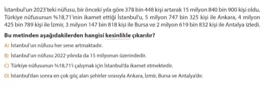 Istanbullun 2023 tekinifusu, bir onceki yila gore 378 bin 448 kişi artarak 15 milyon 840 bin 900 kişi oldu.
Türkiye nüfusunun % 18,71' Inin ikamet ettigi Istanbullu, 5 milyon 747 bin 325 kişi ile Ankara, 4 milyon
425 bin 789 kişi ile Izmir, 3 milyon 147 bin 818 kişi ile Bursa ve 2 milyon 619 bin 832 kişi ile Antalya izledi.
Bu metinden aşağidakilerden hangis!kesinlikle <ikarilir?
A) Istanbul'un nüfusu her sene artmaktadir.
B) Istanbul'un nüfusu 2022 yilinda da 15 milyonun üzerindedir.
C) Türkiye nüfusunun % 18,71'i calismakiçin Istanbulta ikamet etmektedir.
D) Istanbul'dan sonra en cok góc alan sehirler sirasiyla Ankara, Izmir, Bursa ve Antalya'dir.