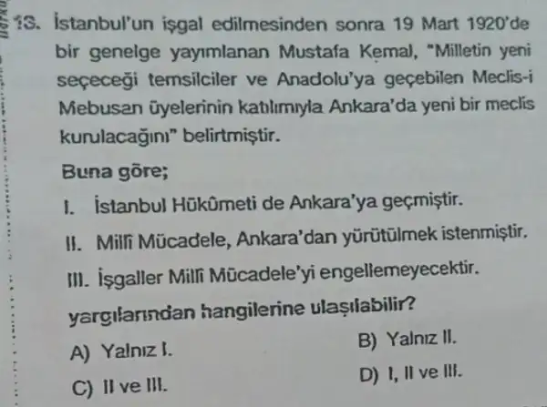 is. Istanbul'un isgal edilmesinden sonra 19 Mart 1920' de
bir genelge yayimlanan Mustafa Kemal, "Milletin yeni
seçecegi temsilciler ve Anadolu'ya geçebilen Meclis-i
Mebusan üyelerinin katilimyla Ankara'da yeni bir meclis
kurulacagini belirtmiştir.
Buna gōre;
I. istanbul Hükümeti de Ankara'ya geçmiştir.
II. Milli Múcadele , Ankara'dan yürütũlmek istenmiştir.
III. isgaller Mill Mücadele'yi engellemeyecektir.
yargilannd an hangilerine ulastiabilir?
A) Yalniz I.
B) Yalniz II.
C) II ve III.
D) I, II ve III.