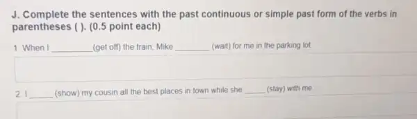 J. Complete the sentences with the past continuous or simple past form of the verbs in
parentheses ( ). (0.point each)
1. When I __ (get off) the train . Mike __ (wait) for me in the parking lot.
I __ (show) my cousin all the best places in town while she __ (stay) with me.