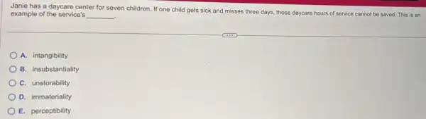 Janie has a daycare center for seven children . If one child gets sick and misses three days, those daycare hours of service cannot be saved. This is an
example of the service's __ i
A. intangibility
B. insubstantiality
C. unstorability
D. immateriality
E. perceptibility