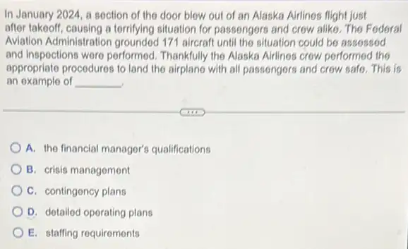 In January 2024, a section of the door blow out of an Alaska Airlines flight just
after takeoff, causing a terrifying situation for passengers and crow alike. The Federal
Aviation Administration 171 aircraft until the situation could be assossed
and inspections were performed Thankfully the Alaska Airlines crow performed the
appropriate procedures to land the airplane with all passengers and crow safe . This is
an example of __
A. the financial managor's qualifications
B. crisis management
C. contingency plans
D. detailod oporating plans
E. staffing requirements