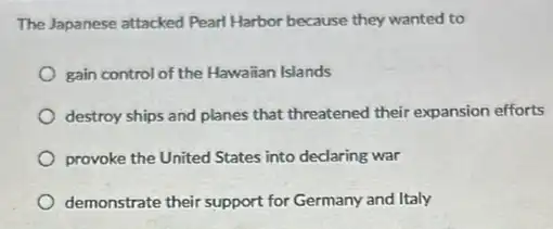 The Japanese attacked Pearl Harbor because they wanted to
gain control of the Hawaiian Islands
destroy ships and planes that threatened their expansion efforts
provoke the United States into declaring war
demonstrate their support for Germany and Italy