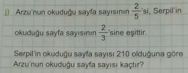 jj Arzu'nun okuduğu sayfa sayisinin (2)/(5) si, Serpil'in
okudugu sayfa sayisinin (2)/(3) sine eşittir.
Serpil'in okudugu sayfa sayisi 210 olduguna góre
Arzu'nun okuduğ I sayfa sayisi kaçtir?