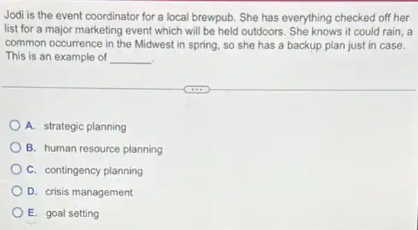 Jodi is the event coordinator for a local brewpub. She has everything checked off her
list for a major marketing event which will be held outdoors. She knows it could rain , a
common occurrence in the Midwest in spring, so she has a backup plan just in case.
This is an example of __
A. strategic planning
B. human resource planning
C. contingency planning
D. crisis management
E. goal setting