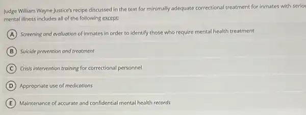 Judge William Wayne Justice's recipe discussed in the text for minimally adequate correctional treatment for inmates with serio
mental illness includes all of the following except:
A Screening and evaluation of inmates in order to identify those who require mental health treatment
B Suicide prevention and treatment
C Crisis intervention training for correctional personnel
D Appropriate use of medications
E Maintenance of accurate and confidential mental health records