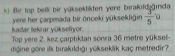 k) Bir top belli bir yúkseklikten yere birakildjinda
yere her carpmada bir onceki yüksekligin (3)/(5)
kadar tekrar yukseliyor.
Top yere 2. kez carptiktan sonra 36 metre yúksel-
digine gore ilk birakildiği yukseklik kaç metredir?