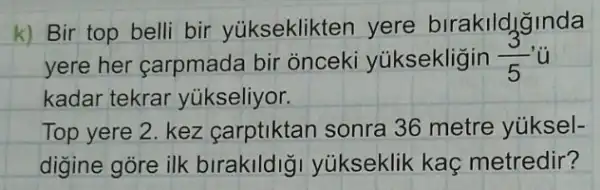 k) Bir top belli bir yúkseklikten yere birakildjinda
yere her carpmad bir onceki yúksekligin (3)/(5)
kadar tekrar yükseliyor.
Top yere 2. kez carptiktan sonra 36 metre yúksel-
digine góre ilk biraklldlg yukseklik kaç metredir?