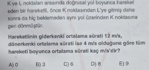 K ve Lnoktalan arasinda dogrusal yol boyunca hareket
eden bir hareketli , ốnce K noktasindan L'ye gitmis daha
sonra da hiç beklemeden ayni yol üzerinden K noktasina
geri dõnmũştùr.
Hareketlinin giderkenk ortalama sürati 12m/s
dõnerkenki ortalama sürat ise 4m/s olduguna gõre túm
hareketi boyunca ortalama sürati kaç m/s' dir?
A) 0
B) 3
C) 6
D) 8
E) 9