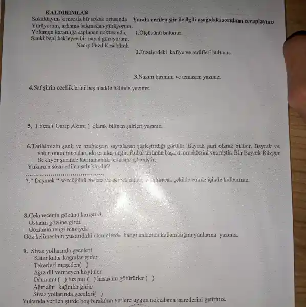 KALDIR IMLAR
Sokaktayim kimsesiz bir sokak ortasinda
Yüiruyorum , arkama bakmadar yúrúyorum.
Yolumun karanhga saplanar noktasinda,
Sanki beni bekleyen bir hayal gorüyorum.
Necip Fazil Kisakurek
bulunuz.
2.Dizelerdeki kafiye ve redifleri bulunuz.
3.Nazim birimini ve temasini yaziniz.
4.Saf siirin ozelliklerini bes madde halinde yaziniz.
5. LYeni (Garip Akimi ) olarak bilinen sairleri yaziniz.
6.Tarihimizir sanli ve muhtesem sayfalarm stirlestirdigi goruiur. Bayrak sairi olarak bilinir . Bayrak ve
vatan onun misralarm da ustalasmis in. Rubai túrtinun basardi orneklerin vermistir.Bir Bayrak Rúzgar
Bekliyor siirinde kahramanlik temasini islemistir.
Yukarida sôzủ edilen sair kimdir?
__
7." Dismek "sôzcugtinu mecaz conturacak sekilde cümle icinde kullaniniz.
8.Cekmecenin gozunti karistirdi
Ustanin gozune girdi.
Gõzủnủn reng maviydi
Goz kelimesinin yukaridaki cumlelerde hang anlamda kullamldigin yanlarina yaziniz.
9. Sivas yollarinda geceleri
Katar katar kagnilar gider
Tekerleri meseden ()
Agiz dil vermeyen koyluler
Odun mu () tuz mu () hasta mi gotürürler ()
Agur agir kagnilar gider
Sivas yollarinda geceleri ()
Yukarida verilen siirde bos birakilan yerlere uygun noktalama isaretlerini getiriniz.