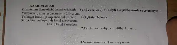 KALDIRIMLAR
Sokaktay um kimsesiz bir sokak ortasinda
Yürüyorum , arkama bakmada a yürúyorum.
Yolumun karanhga saplanan noktasinda,
Sanki bèni bekleyen bir hayal goruyorum
Necip Fazil Kisakurek
1. Ôlçúsünú bulunuz.
2.Dizelerdeki kafiye ve redifleri bulunuz.
3.Nazim birimini ve temasini yaziniz.