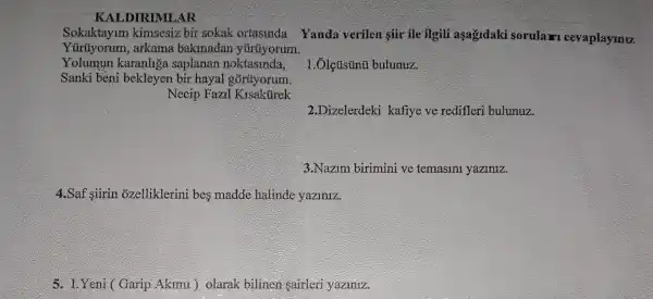 KALDIRIMLAR
Sokaktayim kimsesiz bir sokak ortasinda Yanda verilen giir ile ilgili agağidaki sorular cevaplaymu
Yürüyorum,arkama bakmadan yúrúyorum.
Yolumun karanhga saplanan noktasinda,
Sanki bèni bekleyen bir hayal gòrüyorum.
Necip Fazil Kisakurek
bulunuz.
2.Dizelerdeki kafiye ve redifleri bulunuz.
3.Nazim birimini ve temasini yaziniz.
4.Saf siirin ozelliklerini bes madde halinde yaziniz.
5. LYeni (Garip Akimi ) olarak bilinen sairleri yaziniz.