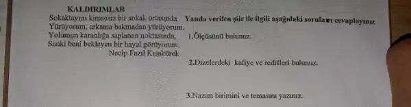 KALDIRIMLAR
Sokaktayim kimsesiz bir sokak ortasinda Yanda verilen gifr ile Iigli asağdaki sorulaxi cevaplaymu.
Yolumun karanliga saplanan noktasinda,
Yurtiyorum, arkama bakmadan yirityorum.
Sanki beni bekleyen bir hayal gortyorum.
Necip Fazil
1.Ôlçtistinti bulunuz.
2.Dizelerdeki kafiye ve redifler bulunuz.
3.Nazim birimini ve temasini yaziniz.