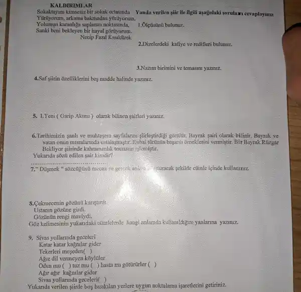 KALDIRIMLAR
Sokaktaylm kimsesiz bir sokak ortasinda Yanda verilen sur ile ilgili aşagidaki sorulari cev aplaymx
Yüiuyorum,, arkama bakmadan yúrüyorum.
Yolumun karanhga saplanan noktasinda,
Sanki bèn bekleyen bir hayal goruyorum.
Necip Fazzl Kisakurek
1.Ôlcúsúnũ bulunuz.
2.Dizelerdeki kafiye ve redifleri bulunuz.
3.Nazim birimini ve temasini yaziniz.
4.Saf siirin ozelliklerini bes madde halinde yaziniz.
5. LYeni (Garip Akimi ) olarak bilinen sairleri yaziniz.
6.Tarihimizin sanh ve muhtesem sayfalarm stirlestirdig . gorulun. Bayrak sairi olarak bilinir . Bayrak ve
vatan onun misralarinda ustalasmi stir. Rubai tũrünún basardi orneklerin vermistir. Bir Bayrak Rúzgar
Bekliyor siirinde kahramanlik temasmi is/cmistir.
Yukarida sôzủ edilen sair kimdir?
__
7." Düsmek "sôzcùgũnú mccaz we oemck and the cluracak sekilde cümle icinde kullaniniz.
8.Cekmecenin gozunti karistirdi
Ustanin gozüne girdi.
Gozuntin rengi mavivdi.
Goz kelimesinir yukaridaki climlelerde hang anlamda kullamldigini yanlarina yaziniz.
9. Sivas yollarinda geceleri
Katar katar kagnilar gider
Tekerleri meseden ()
Agiz dil vermeyen koyluler
Odun mu () tuz mu () hasta mi gotürurler ()
Agir agir kagnilai gider
Sivas yollarinda geceleri(
Yukarida verilen siirde bos birakilan yerlere uygun noktalama isaretlerini getiriniz.