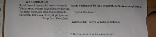 KALDIRIMLAR
Yürüyorum,arkama bakmadan ytruyorum.
Sokaktayim kimsesiz bir sokak ortasinda Yanda verilen gir ile ilgili aşagidaki sorulawi cevaplaymu
Yolumun karanliga saplanan noktasinda,
1. Ôlçústinú bulunuz.
2.Dizelerdeki kafiye ve redifleri bulunuz.
3.Nazm birimini ve temasini yaziniz.