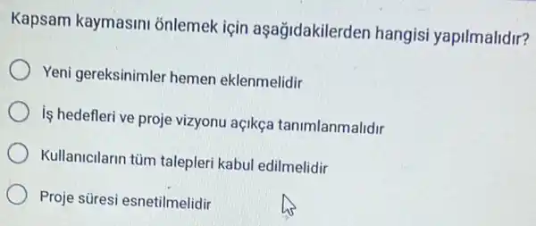 Kapsam kaymasini onlemek için aşağidakilerd en hangisi yapilmalidir?
Yeni gereksinimler hemen eklenmelidir
iş hedefleri ve proje vizyonu açikça tanimlanmalidir
Kullanicilarin tùm talepleri kabul edilmelidir
Proje süresi esnetilmelidir