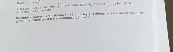 Kazanim: 71.3.5
6. Bir siniftak ogrencilerin (3)/(5) i matematik kalan ogrencilerin (1)/(5)i de fen bilimleri
yaris masin a katilacaktir.
Bu sinifta yarişmalar:katilmayan ogrenci sayis 8 olduguna gōre sinif mevcudunu
gerekli islemler bulunuz. (15 puan)