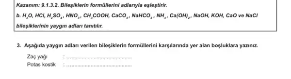 Kazanim: 9.1.1.3.2. Bileşiklerin formüllerini adlarryla eşleştirir.
b. H_(2)O,HCl,HCl,H_(2)SO_(4),HNO,CH,COOH,CaCO_(2),NaHCO_(3),NH_(3),Ca(OH)_(2) , NaOH, KOH, CaO ve NaCl
bileşiklerinin yaygin adlari tanttlin.
3. Asağida yaygin adlari verilen bileşiklerin formüllerini karşilarinda yer alan bosluklara yaziniz.
Zag yaği	__
Potas kostik __