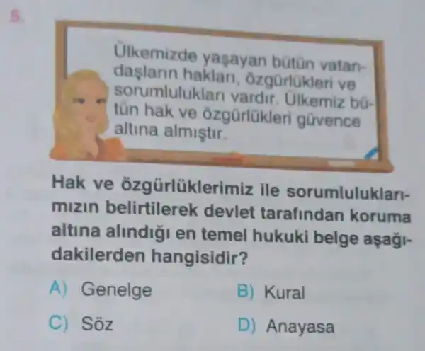 kemizde yaşayan bütiōn vatan
daslarin haklar
gũrlükleri ve
orumlulukl
vardir. Ulkemiz bo
tũn hak ve
gũrlükleri gũvence
altina almiştir
Hak ve Grlüklerin ile rumluluk
mizin belirtiler devlet rafindan koruma
altina alindiğ I en temel hukuki belge aşaği-
kilerden ngisidir
Genelge
Kural
Sỏz
Anayasa