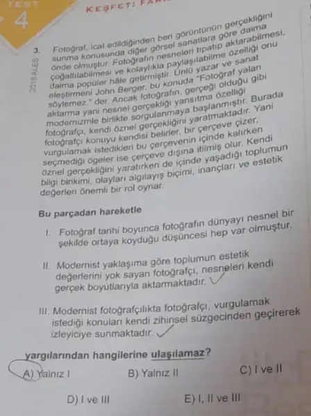 KESF ET: PA
3. Fotograf, icat edidiginden beri gorüntünân gerçekligini
onde
konusunda diger gôrsel góre dabilmesi.
olmustur. Fotografin da paylaşilabilme ozelligi onu
populer hâle getirmiştir
elestimeni John Berger, bu konuda "Fotograf yalan
der. Ancak fotografin, gergegi olduçu gibi
aktarma yani nesnel yansitma ozelligi
modernizmle birlikte sorgulanmaya Burada
fotografei.kendi oznel yaratmaktadir. Yani
fotografçi konuyu kendisi belirler bir cerceve cizer,
vurgulamak istedikleri bu cercevenin icinde kalirken
secmedigi 6geler ise cerceve disina itilmiş olur. Kendi
oznel gergekligini yaratirken de içinde toplumun
bilgi birikimi, olaylari algilayis biçimi inanclari ve estetik
değerleri ǎnemli bir rol oynar.
Bu parçadan hareketle
1. Fotograf tarih dünyayi nesnel bir
sekilde ortaya koyduğu düşincesi hep var olmuştur.
II. Modernist yaklaşima gõre toplumun estetik
değerlerini yok sayan nesneleri kendi
gerçek boyutlariyla aktarmaktadir.
III. Modernist fotografçilikta fotografei, vurgulamak
konulari kendi zihinsel súzgecinden geçirerek
izleyiciye sunmaktadir.
yargilarindan hangilerine ulaşilamaz?
A) Yalniz I
B) Yalniz II
C) Ive II
D) Ive III
E) 1, II ve III