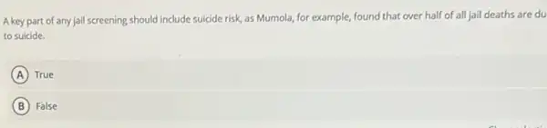 A key part of any jail screening should include suicide risk as Mumola, for example,found that over half of all jail deaths are du
to suicide.
A ) True
B False