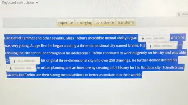 Keyboard instructions v
Like Daniel Tammet and other savants, Gilles Tréhin's incredible mental ability began A DRAG ITEM HERE when he
was very young. At age five, he began creating a three-dimensional city named Urville. His	lin
creating the city continued throughout his adolescence Tréhin continued to work diligently on his city and was able
to DRAG TIEM HERE his original three-dimensional city into over 250 drawings. He further demonstrated his square 
1 DRAG TTEM HERE in urban planning and architecture by creating a full history for his fictitious city. Scientists say
savants like Tréhin use their strong mental abilities to better assimilate into their worlds.
expertise
emerging
persistence
transform