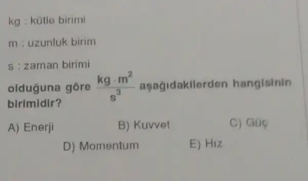 kg : kütle birimi
m : uzunluk birim
s : zaman birimi
olduguna gōre (kgcdot m^2)/(s^3) aşagidakilerden hangisinin
birimidir?
A) Enerji
B) Kuvvet
C) Gue
D) Momentum
E) HIZ