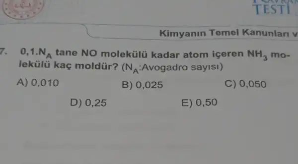 Kimyanin Temel Kanunlari v
7. 0,1.N_(A) tane NO molekülü kadar atom iceren NH_(3) mo-
lekülü kaç moldür?
(N_(A):Avogadro sayis 1
A) 0,010
B) 0,025
C) 0,050
D) 0,25
E) 0,50