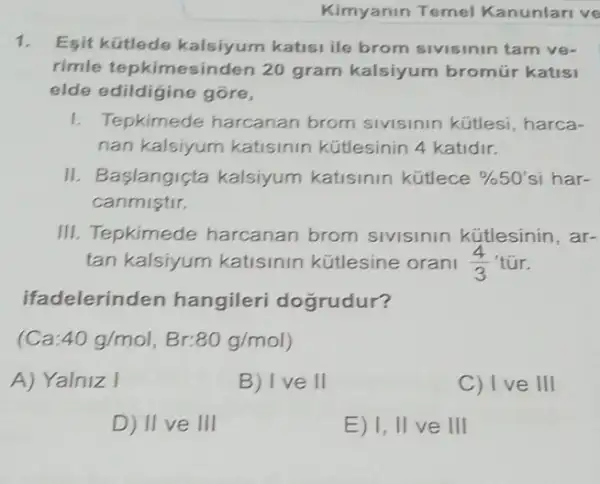 Kimyanin Temel Kanunlari ve
1. Esit kütlede katisi ile brom sivisinin tam ve-
rimle tepkimesinden 20 gram kalsiyum bromúr katisi
elde edildigine gore,
1. Tepkimede harcanan brom sivisinin kütlesi harca-
nan kalsiyum katisinin kütlesinin 4 katidir.
II. Baslangiçta kalsiyum katisinin kütlece % 50' si har-
canmistir.
III. Tepkimede harcanan brom sivisinin kütlesinin , ar-
tan kalsiyum katisinin kütlesine orani (4)/(3) túr.
ifadelerinden hangileri dogrudur?
(Ca:40g/mol,Br:80g/mol)
A) Yalniz I
B) I ve II
C) Ive III
D) II ve III
E) 1, II ve III