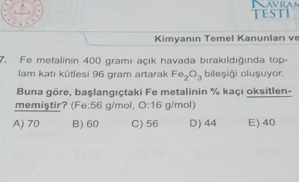 Kimyanin Temel Kanunlari ve
7. Fe metalinin 400 grami açik havada birakildiğinda top-
lam kati kütlesi 96 gram artarak Fe_(2)O_(3) bileşigi oluşuyor.
Buna góre başlangiçtaki Fe metalinin %  kaçi oksitlen-
memiştir? (Fe:56g/mol,O:16g/mol)
A) 70
B) 60
C) 56
D) 44
E) 40