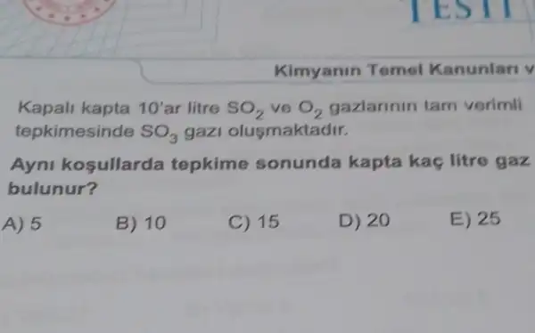 Kimyanin Temel Kanunlari v
Kapali kapta 10' ar litre SO_(2) ve O_(2) gazlarinin tam verimli
tepkimesinde SO_(3) gazi olusmaktadir.
Ayni kosullarda tepkime sonunda kapta kaç litre gaz
bulunur?
A) 5
B) 10
C) 15
D) 20
E) 25