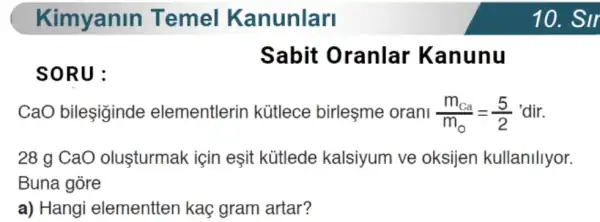 Kimyanin Temel Kanunlari
SORU:
Sabit Oranlar Kanunu
CaO bileşiginde elementlerin kütlece birleşme orani (m_(Ca))/(m_(0))=(5)/(2) 'dir.
28 g CaO oluşturmak için eşit kütlede kalsiyum ve oksijen kullanillyor.
Buna gòre
a) Hangi elementten kaç gram artar?