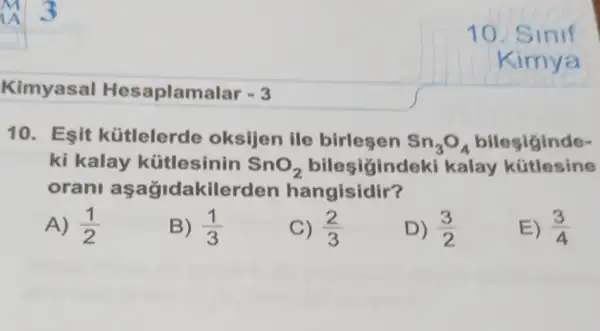 Kimyasal Hesaplama lar -3
10. Esit kütlelerde oksijen ile birlesen Sn_(3)O_(4) bilesiginde-
ki kalay kütlesinin SnO_(2)	kalay kütlesine
oran aşağidakilerden hangisidir?
A) (1)/(2)
B) (1)/(3)
C) (2)/(3)
D) (3)/(2)
E) (3)/(4)