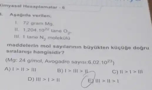 Kimyasal Hesaplamalar -6
Asagida verilen:
1. 72 gram Mq.
II. 1,204cdot 10^22 tane O_(2)
III. 1 tane N_(2) molekülu
maddelerin mol sayilarinin büyükten kücuge dogru
siralanisi hangisidir?
(Mg:24g/mol Avogadro sayisi 6,02cdot 10^23)
A) vert gt Vert gt Vert vert 
B) Igt IIIgt III
C) Vert gt vert gt Vert vert 
D) IIIgt Igt II
EY Vert vert gt Vert gt vert