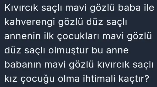 Kivirclk saçli mavi gòzlủ bab a ile
kahverengi gózlù dủz sacll
annenin ilk cocuklar mavi gozli
dùz saçli olmustur bu anne
babanin mavi gózlủ kivirclk sacll
kíz çocugu olma ihtimall kaçtir?