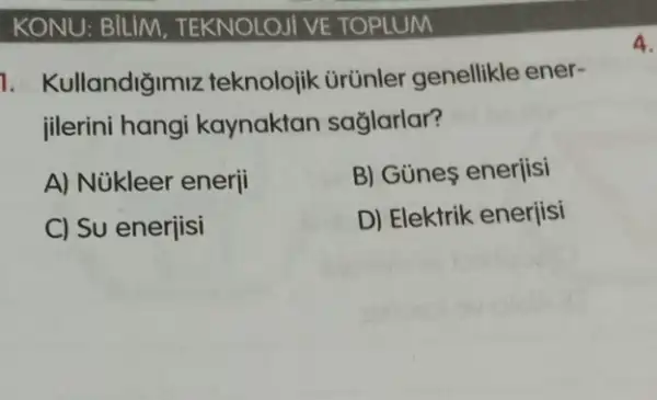 KONU: BILIM . TEKNOLOJI VE TOPLUM
1. Kullandiğimiz teknolojik ürünler genellikle ener-
jilerini hangi kaynaktan sağlarlar?
A) Núkleer enerji	B) Günes enerjisi
C) Su enerjisi
D) Elektrik enerjisi
4.