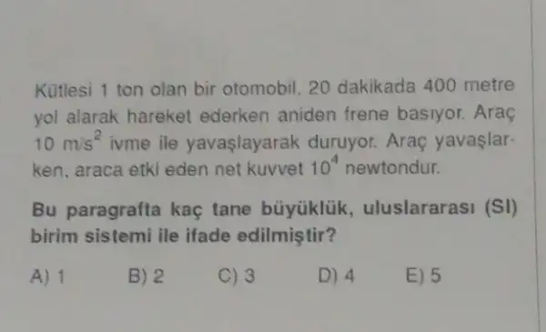 Kütlesi 1 ton olan bir otomobil, 20 dakikada 400 metre
yol alarak hareket ederken aniden frene basiyor. Araç
10m/s^2 ivme ile yavaşlayarak duruyor. Araç yavaslar-
ken, araca etki eden net kuvvet 10^4 newtondur.
Bu paragrafta kaç tane büyüklük , uluslararasi (SI)
birim sistemi ile ifade edilmiştir?
A) 1
B) 2
C) 3
D) 4
E) 5