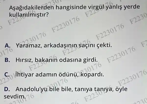 kullanilmiştir?
Asagidakilerden hangisinde virgulyânlis yerde
A . Yaramaz, arkadasimin saçini gektif
B. Hirsiz, bakanin odasina girdi.
C. Uhtiyar adamin odùn}, kopardi.
D. Anadolu'yu bile bile, taniya taniya, ôyle
sevdim.