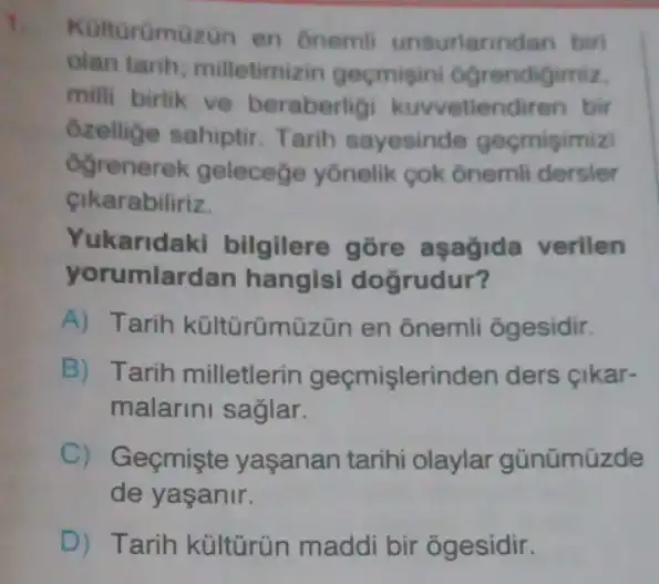 Kulturümüzon en onemil unsurlarind an birl
olan tarih milletimizin geçmigini 6grendigimiz,
milli birlik ve beraberlig kuwetlendiren bir
Ozellige sahiptir Tarih sayesinde geçmigimizi
ogrenerek geleceçe yônelik cok ônemli dersler
cikarabiliriz.
Yukaridaki bilgilere gore aşağida verilen
yorumlardan hangisi dogrudur?
A) Tarih kültūrümüzün en ônemli ốgesidir.
B) Tarih milletlerin geçmişlerinden ders cikar-
malarini saglar.
C) Geçmişte yaşanan tarihi olaylar günümüzde
de yaşanir.
D) Tarih kültúrün maddi bir õgesidir.