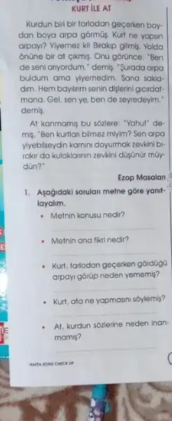 KURT ILE AT
Kurdun biri bir tarladan gecerken boy-
dan boya arpa górmüş Kurt ne yapsin
arpayi? Yiyemez kill Birakip gitmis. Yolda
onüne bir at cikmis Onu górünce: "Ben
de seni anyordum." demis "Surada arpa
buldum ama ylyemedim. Sana sakla
dim. Hem baylinm senin dislerini gicirdat-
mana. Gel, sen ye ben de seyredeyim."
demis.
At kanmamis bu sôzlere "Yahu!" de
miş. "Ben kurtlan bilmez mlyim? Sen arpo
vivebilseydin karnini doyurmak zeukin bi-
rakir da kulaklannin zevkini düsünür mũy.
dün?"
Ezop Masalan
1. Asağidaki sorulan melne góre yanit
layalim.
- Metnin konusu nedir?
__
Metnin ana fikri nedi?
__
Kurt, tarladan gecerken górdüg6
arpayi górüp neden yememis?
__
Kurt, ata ne yapmasini soylemis?
__
At, kurdun sózlerine neden inan-
mamis?
__