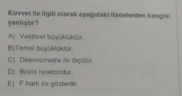 Kuvvet ile ilgili olarak aşağidaki ifadelerden hangisi
yanlistir?
A) Vektorel büyüklüktür.
B) Temel büyüklüktür.
C) Dinomometre ile olçülür.
D) Birimi newtondur.
E) F harfi ile gosterilir.