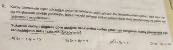 Kuzey Ulkelerinde kislar gok soğuk geçer ve siklikla kar yağigi gorülür. Bu (likelerde everin catilan, tepe aca dar
aç/olusturacak sekilde yapilmştri Bunun sebebi çatilarda biriken karlann daha kolay terpidenmen ve catida kar birikmesini engellemektir.
Yukanda verilen bilgilere gôre aşağida denklemleri verilen catulardan hangisinin kuzery ulkelerinde kuk
lanilightiginin daha fazla ofdugu sóylenit?
A) 5x+10y=15
B) 2x+5y=8
x-3y=11
D) 4x-2y=13