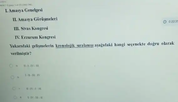 L. Amasya Genelgesi
II. Amasya Gorüsmeleri
III. Sivas Kongresi
IV. Erzurum Kongresi
Yukandaki gelismelerin kronolojik suralanya asagulaki hangi seçenekte dogru olarak
verilmistir?
a II.I.IV-III
I.II.III IV
11-1V-1-111
d. I-IV III -II